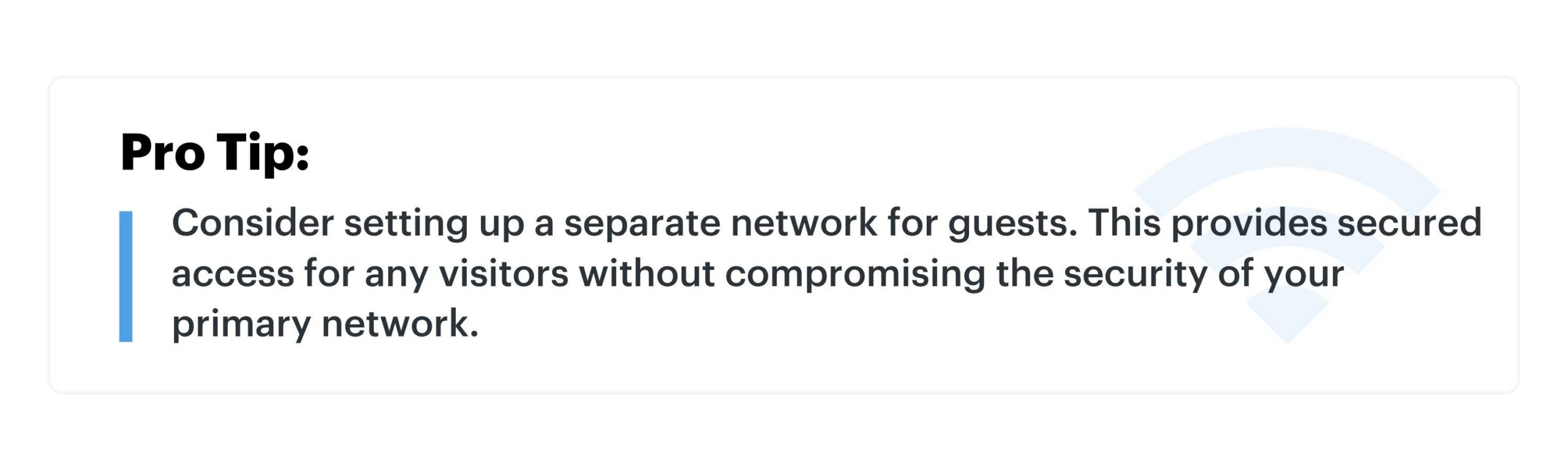 Pro Tip: Consider setting up a separate network for guests. This provides secured access for any visitors without compromising the security of your primary network.